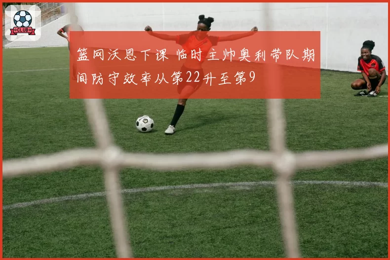 篮网沃恩下课 临时主帅奥利带队期间防守效率从第22升至第9