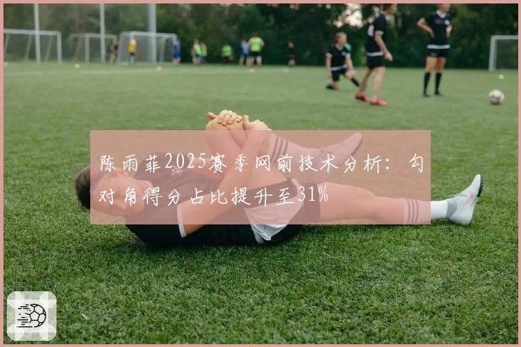陈雨菲2025赛季网前技术分析：勾对角得分占比提升至31%
