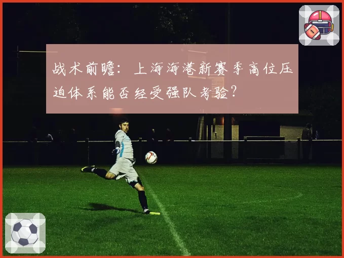 战术前瞻：上海海港新赛季高位压迫体系能否经受强队考验？