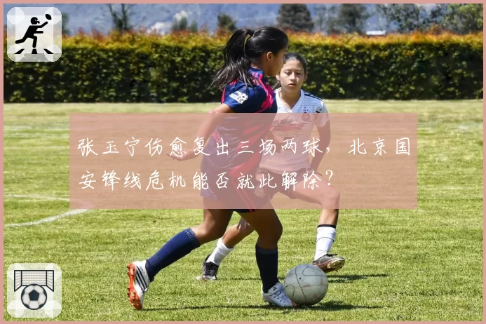 张玉宁伤愈复出三场两球，北京国安锋线危机能否就此解除？